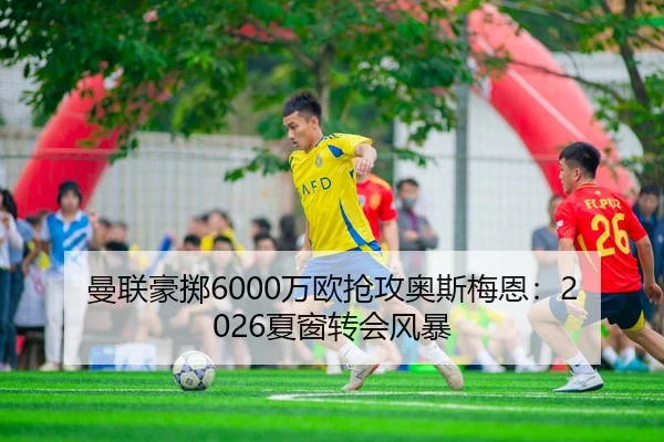 曼联豪掷6000万欧抢攻奥斯梅恩：2026夏窗转会风暴