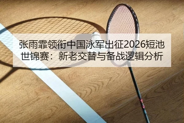 张雨霏领衔中国泳军出征2026短池世锦赛：新老交替与备战逻辑分析